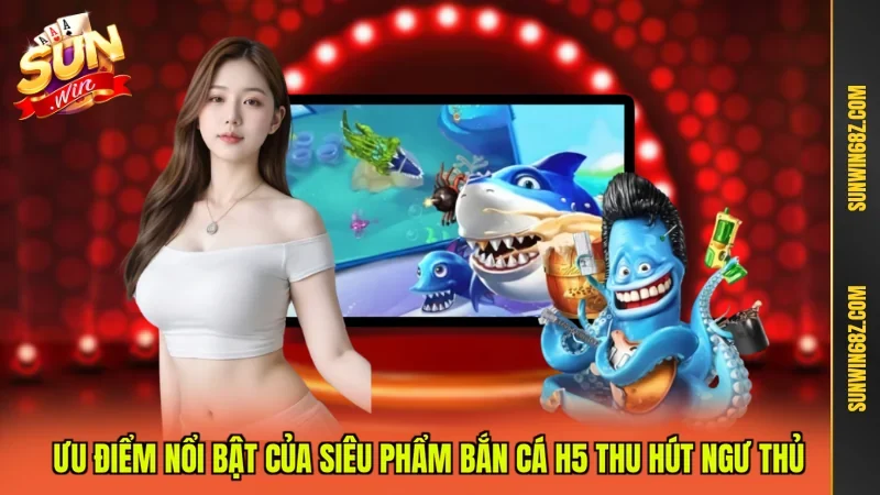Ưu điểm nổi bật của siêu phẩm Bắn cá H5 thu hút ngư thủ